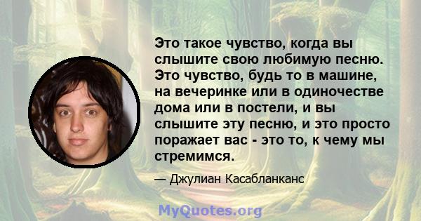 Это такое чувство, когда вы слышите свою любимую песню. Это чувство, будь то в машине, на вечеринке или в одиночестве дома или в постели, и вы слышите эту песню, и это просто поражает вас - это то, к чему мы стремимся.