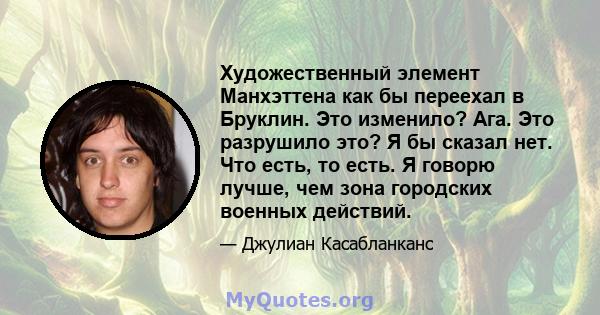 Художественный элемент Манхэттена как бы переехал в Бруклин. Это изменило? Ага. Это разрушило это? Я бы сказал нет. Что есть, то есть. Я говорю лучше, чем зона городских военных действий.