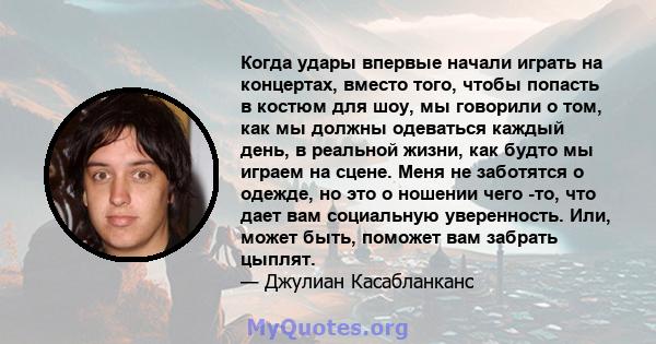 Когда удары впервые начали играть на концертах, вместо того, чтобы попасть в костюм для шоу, мы говорили о том, как мы должны одеваться каждый день, в реальной жизни, как будто мы играем на сцене. Меня не заботятся о