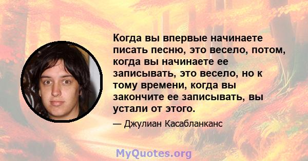 Когда вы впервые начинаете писать песню, это весело, потом, когда вы начинаете ее записывать, это весело, но к тому времени, когда вы закончите ее записывать, вы устали от этого.