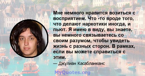 Мне немного нравится возиться с восприятием. Что -то вроде того, что делают наркотики иногда, и пьют. Я имею в виду, вы знаете, вы немного связываетесь со своим разумом, чтобы увидеть жизнь с разных сторон. В рамках,