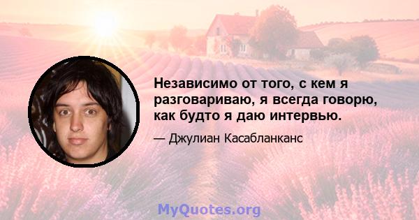 Независимо от того, с кем я разговариваю, я всегда говорю, как будто я даю интервью.