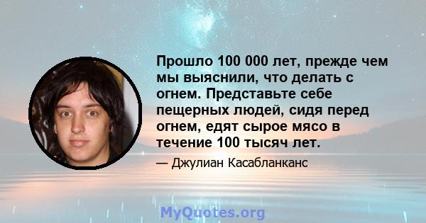 Прошло 100 000 лет, прежде чем мы выяснили, что делать с огнем. Представьте себе пещерных людей, сидя перед огнем, едят сырое мясо в течение 100 тысяч лет.