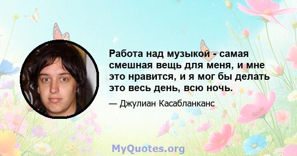 Работа над музыкой - самая смешная вещь для меня, и мне это нравится, и я мог бы делать это весь день, всю ночь.