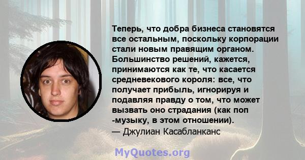 Теперь, что добра бизнеса становятся все остальным, поскольку корпорации стали новым правящим органом. Большинство решений, кажется, принимаются как те, что касается средневекового короля: все, что получает прибыль,