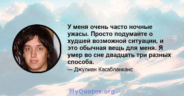 У меня очень часто ночные ужасы. Просто подумайте о худшей возможной ситуации, и это обычная вещь для меня. Я умер во сне двадцать три разных способа.