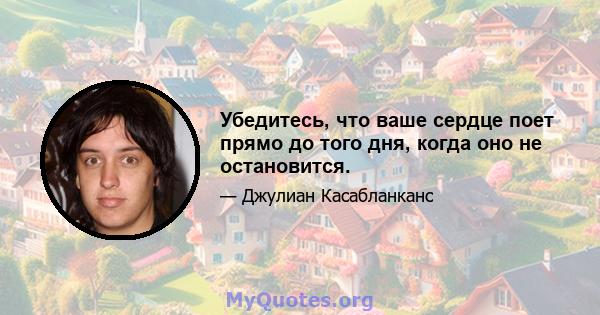 Убедитесь, что ваше сердце поет прямо до того дня, когда оно не остановится.