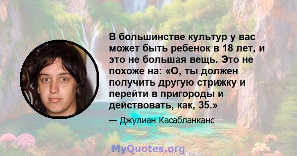 В большинстве культур у вас может быть ребенок в 18 лет, и это не большая вещь. Это не похоже на: «О, ты должен получить другую стрижку и перейти в пригороды и действовать, как, 35.»