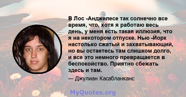 В Лос -Анджелесе так солнечно все время, что, хотя я работаю весь день, у меня есть такая иллюзия, что я на некотором отпуске. Нью -Йорк настолько сжатый и захватывающий, но вы остаетесь там слишком долго, и все это