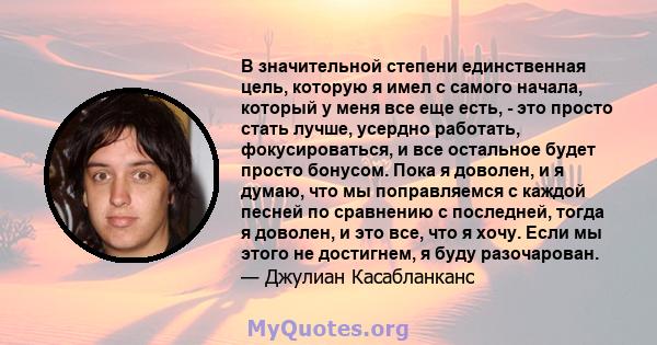 В значительной степени единственная цель, которую я имел с самого начала, который у меня все еще есть, - это просто стать лучше, усердно работать, фокусироваться, и все остальное будет просто бонусом. Пока я доволен, и