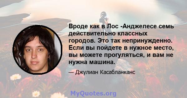 Вроде как в Лос -Анджелесе семь действительно классных городов. Это так непринужденно. Если вы пойдете в нужное место, вы можете прогуляться, и вам не нужна машина.