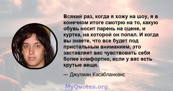 Всякий раз, когда я хожу на шоу, я в конечном итоге смотрю на то, какую обувь носит парень на сцене, и куртка, на которой он попал. И когда вы знаете, что все будет под пристальным вниманием, это заставляет вас