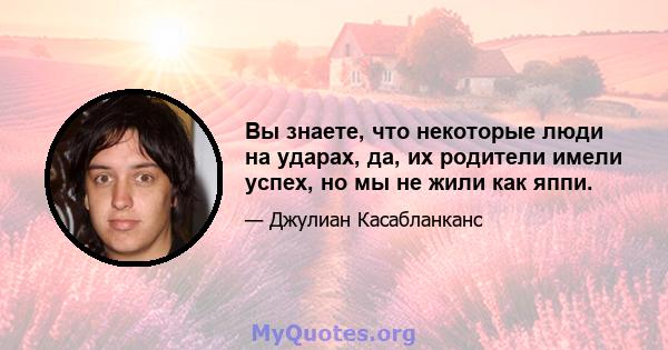 Вы знаете, что некоторые люди на ударах, да, их родители имели успех, но мы не жили как яппи.