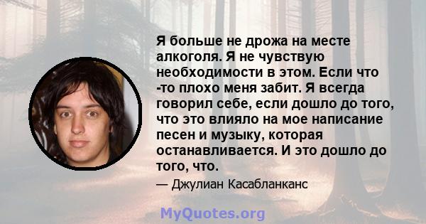 Я больше не дрожа на месте алкоголя. Я не чувствую необходимости в этом. Если что -то плохо меня забит. Я всегда говорил себе, если дошло до того, что это влияло на мое написание песен и музыку, которая останавливается. 