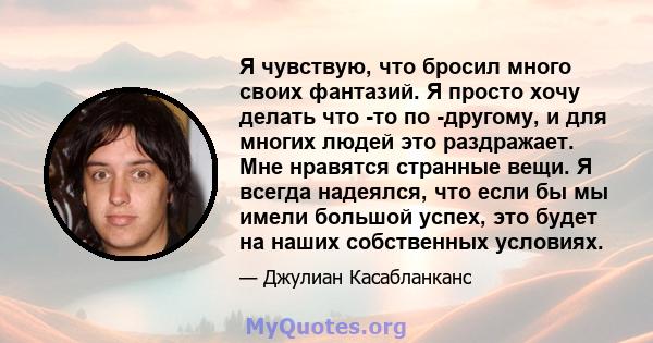 Я чувствую, что бросил много своих фантазий. Я просто хочу делать что -то по -другому, и для многих людей это раздражает. Мне нравятся странные вещи. Я всегда надеялся, что если бы мы имели большой успех, это будет на