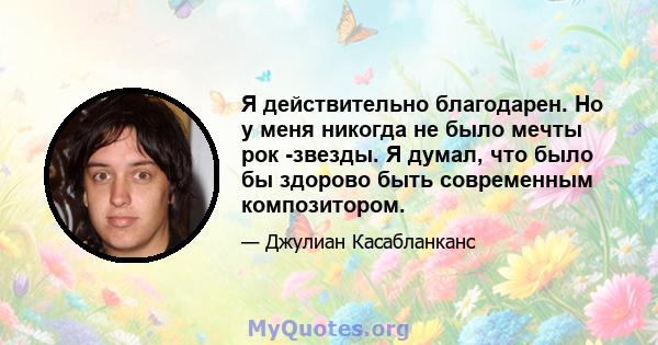 Я действительно благодарен. Но у меня никогда не было мечты рок -звезды. Я думал, что было бы здорово быть современным композитором.