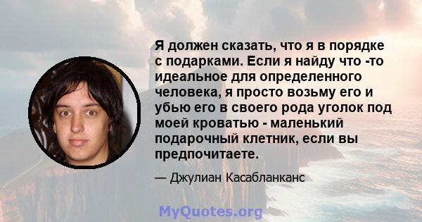 Я должен сказать, что я в порядке с подарками. Если я найду что -то идеальное для определенного человека, я просто возьму его и убью его в своего рода уголок под моей кроватью - маленький подарочный клетник, если вы