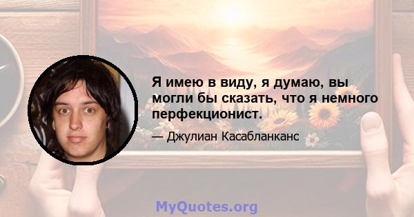 Я имею в виду, я думаю, вы могли бы сказать, что я немного перфекционист.