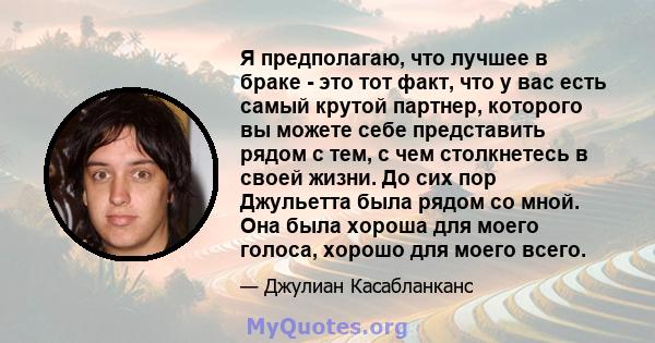 Я предполагаю, что лучшее в браке - это тот факт, что у вас есть самый крутой партнер, которого вы можете себе представить рядом с тем, с чем столкнетесь в своей жизни. До сих пор Джульетта была рядом со мной. Она была