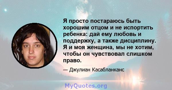 Я просто постараюсь быть хорошим отцом и не испортить ребенка: дай ему любовь и поддержку, а также дисциплину. Я и моя женщина, мы не хотим, чтобы он чувствовал слишком право.