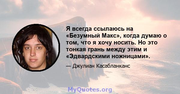 Я всегда ссылаюсь на «Безумный Макс», когда думаю о том, что я хочу носить. Но это тонкая грань между этим и «Эдвардскими ножницами».