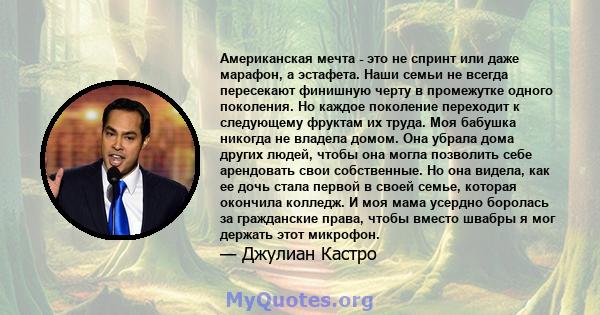 Американская мечта - это не спринт или даже марафон, а эстафета. Наши семьи не всегда пересекают финишную черту в промежутке одного поколения. Но каждое поколение переходит к следующему фруктам их труда. Моя бабушка