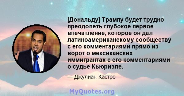 [Дональду] Трампу будет трудно преодолеть глубокое первое впечатление, которое он дал латиноамериканскому сообществу с его комментариями прямо из ворот о мексиканских иммигрантах с его комментариями о судье Кьюриэле.