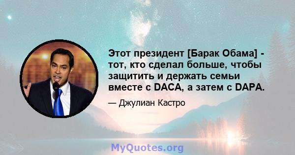 Этот президент [Барак Обама] - тот, кто сделал больше, чтобы защитить и держать семьи вместе с DACA, а затем с DAPA.