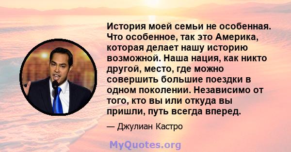 История моей семьи не особенная. Что особенное, так это Америка, которая делает нашу историю возможной. Наша нация, как никто другой, место, где можно совершить большие поездки в одном поколении. Независимо от того, кто 