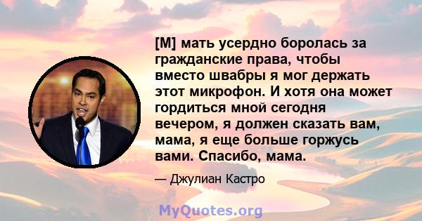 [M] мать усердно боролась за гражданские права, чтобы вместо швабры я мог держать этот микрофон. И хотя она может гордиться мной сегодня вечером, я должен сказать вам, мама, я еще больше горжусь вами. Спасибо, мама.