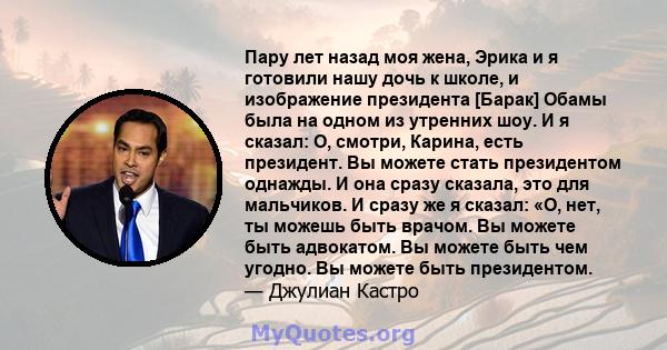 Пару лет назад моя жена, Эрика и я готовили нашу дочь к школе, и изображение президента [Барак] Обамы была на одном из утренних шоу. И я сказал: О, смотри, Карина, есть президент. Вы можете стать президентом однажды. И