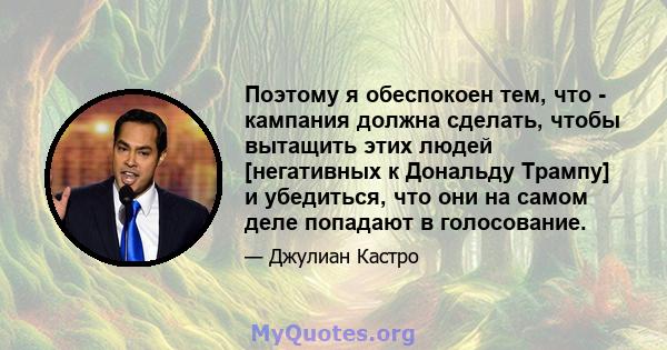 Поэтому я обеспокоен тем, что - кампания должна сделать, чтобы вытащить этих людей [негативных к Дональду Трампу] и убедиться, что они на самом деле попадают в голосование.