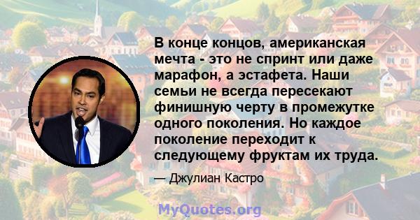 В конце концов, американская мечта - это не спринт или даже марафон, а эстафета. Наши семьи не всегда пересекают финишную черту в промежутке одного поколения. Но каждое поколение переходит к следующему фруктам их труда.