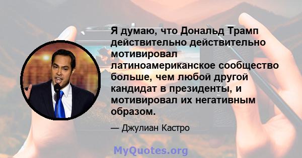 Я думаю, что Дональд Трамп действительно действительно мотивировал латиноамериканское сообщество больше, чем любой другой кандидат в президенты, и мотивировал их негативным образом.