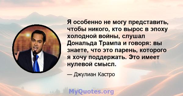 Я особенно не могу представить, чтобы никого, кто вырос в эпоху холодной войны, слушал Дональда Трампа и говоря: вы знаете, что это парень, которого я хочу поддержать. Это имеет нулевой смысл.