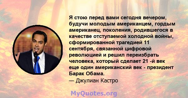 Я стою перед вами сегодня вечером, будучи молодым американцем, гордым американец, поколения, родившегося в качестве отступаемой холодной войны, сформированной трагедией 11 сентября, связанной цифровой революцией и решил 