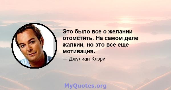 Это было все о желании отомстить. На самом деле жалкий, но это все еще мотивация.