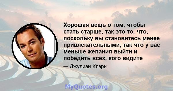 Хорошая вещь о том, чтобы стать старше, так это то, что, поскольку вы становитесь менее привлекательными, так что у вас меньше желания выйти и победить всех, кого видите