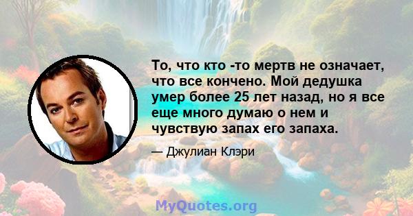 То, что кто -то мертв не означает, что все кончено. Мой дедушка умер более 25 лет назад, но я все еще много думаю о нем и чувствую запах его запаха.