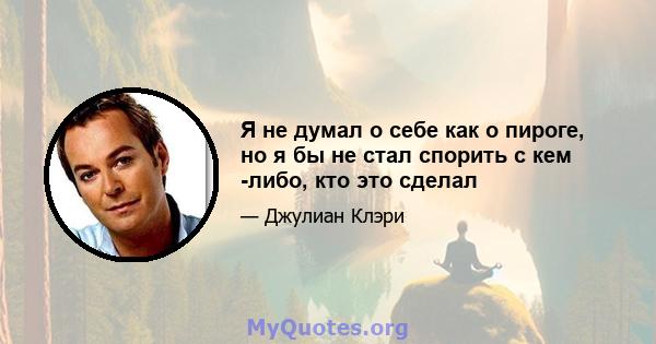 Я не думал о себе как о пироге, но я бы не стал спорить с кем -либо, кто это сделал