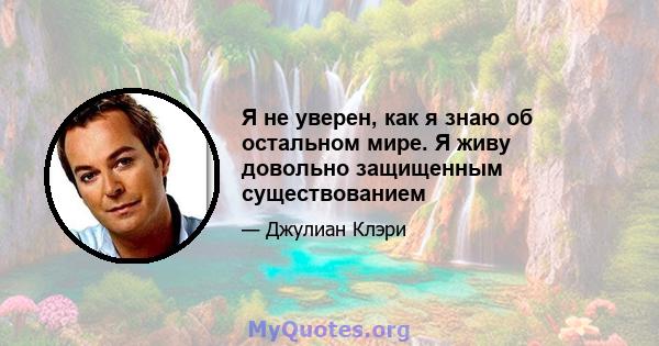 Я не уверен, как я знаю об остальном мире. Я живу довольно защищенным существованием