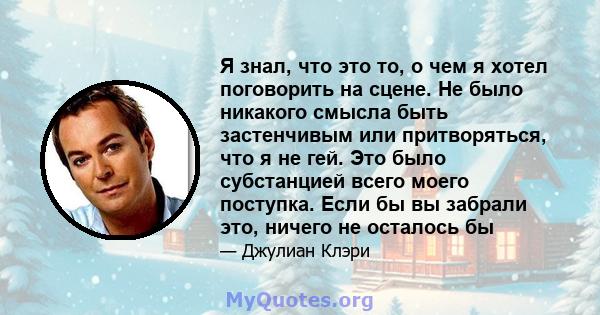 Я знал, что это то, о чем я хотел поговорить на сцене. Не было никакого смысла быть застенчивым или притворяться, что я не гей. Это было субстанцией всего моего поступка. Если бы вы забрали это, ничего не осталось бы