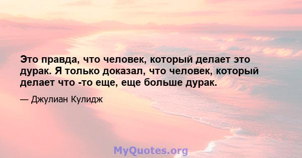 Это правда, что человек, который делает это дурак. Я только доказал, что человек, который делает что -то еще, еще больше дурак.