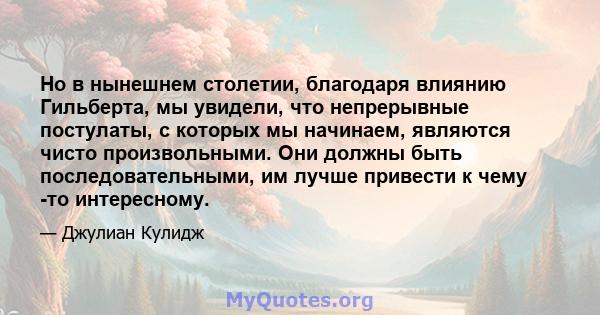 Но в нынешнем столетии, благодаря влиянию Гильберта, мы увидели, что непрерывные постулаты, с которых мы начинаем, являются чисто произвольными. Они должны быть последовательными, им лучше привести к чему -то