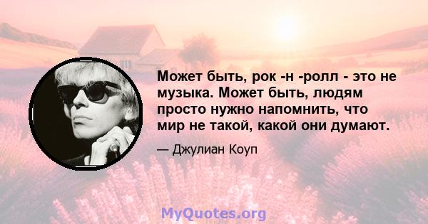 Может быть, рок -н -ролл - это не музыка. Может быть, людям просто нужно напомнить, что мир не такой, какой они думают.