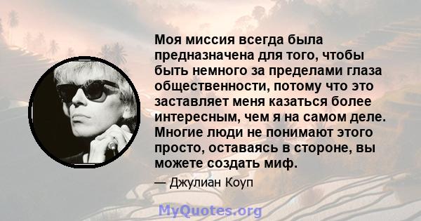 Моя миссия всегда была предназначена для того, чтобы быть немного за пределами глаза общественности, потому что это заставляет меня казаться более интересным, чем я на самом деле. Многие люди не понимают этого просто,