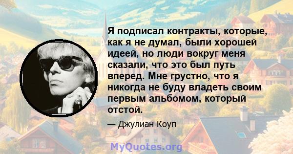 Я подписал контракты, которые, как я не думал, были хорошей идеей, но люди вокруг меня сказали, что это был путь вперед. Мне грустно, что я никогда не буду владеть своим первым альбомом, который отстой.