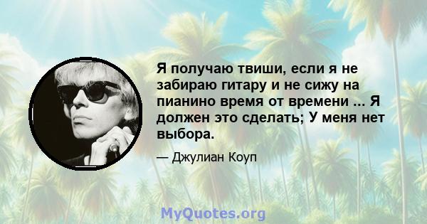 Я получаю твиши, если я не забираю гитару и не сижу на пианино время от времени ... Я должен это сделать; У меня нет выбора.