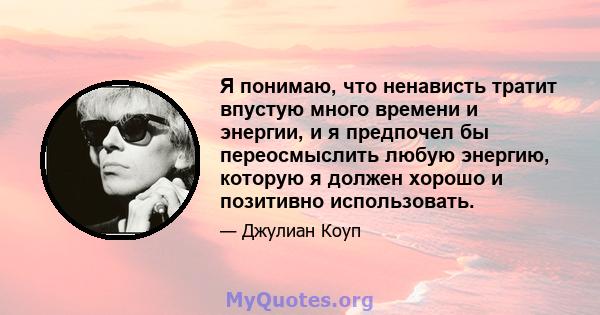 Я понимаю, что ненависть тратит впустую много времени и энергии, и я предпочел бы переосмыслить любую энергию, которую я должен хорошо и позитивно использовать.