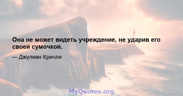 Она не может видеть учреждение, не ударив его своей сумочкой.